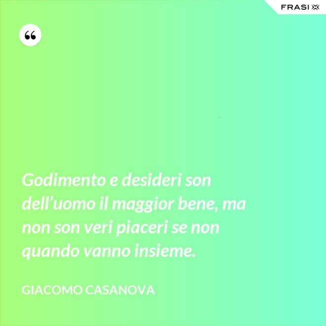 Godimento e desideri son dell’uomo il maggior bene, ma non son veri piaceri se non quando vanno insieme. - Giacomo Casanova