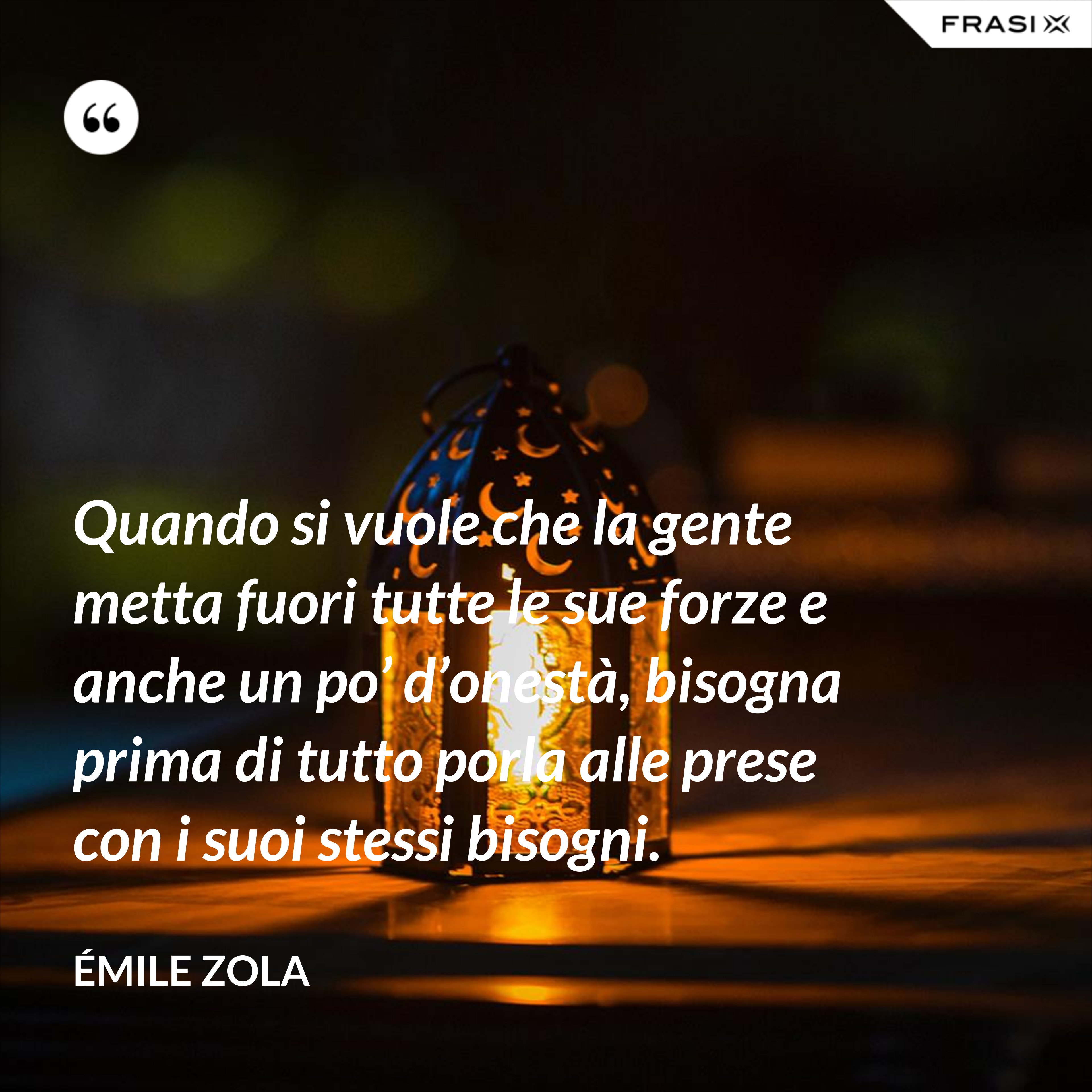 Quando si vuole che la gente metta fuori tutte le sue forze e anche un po’ d’onestà, bisogna prima di tutto porla alle prese con i suoi stessi bisogni. - Émile Zola