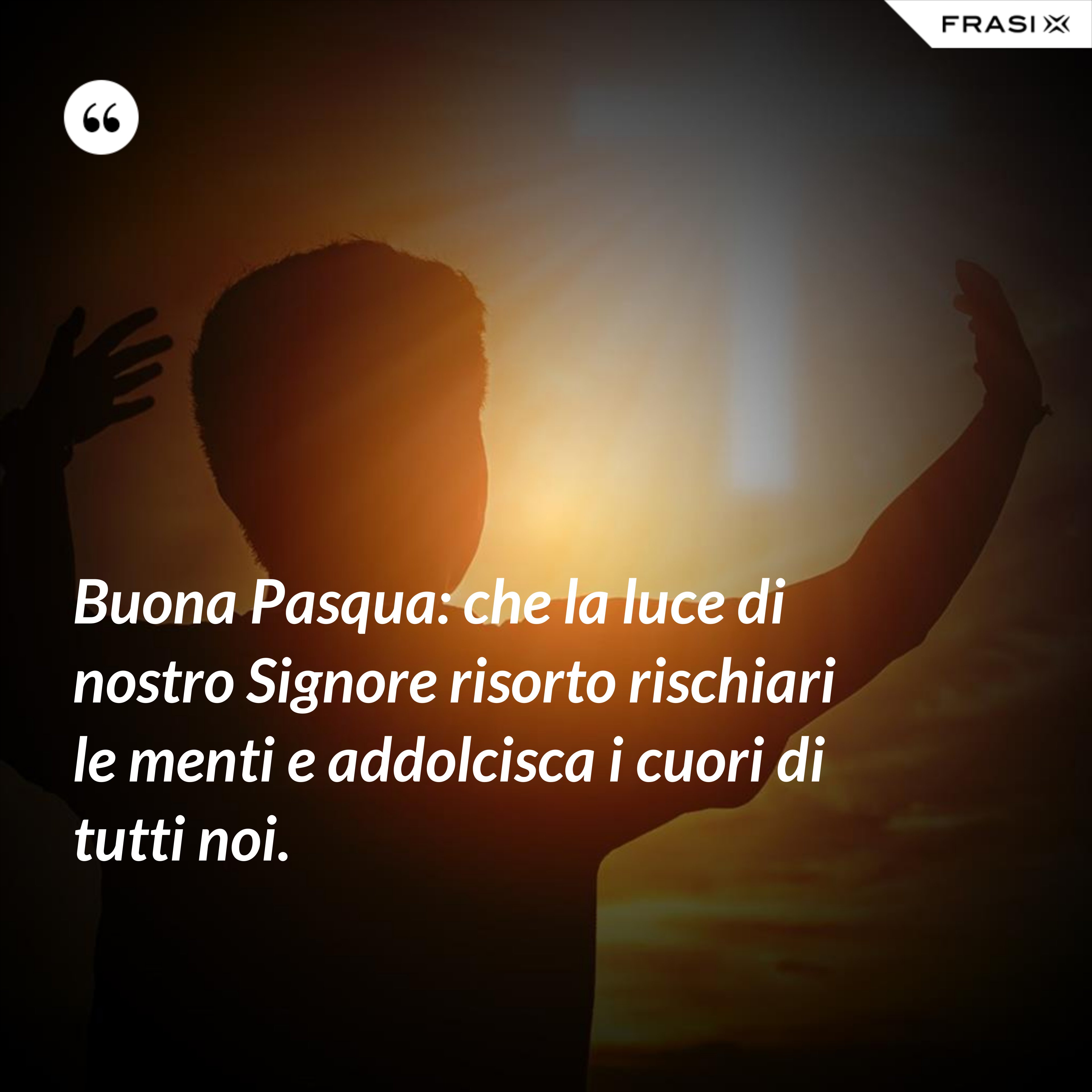 Buona Pasqua: che la luce di nostro Signore risorto rischiari le menti e addolcisca i cuori di tutti noi. - Anonimo