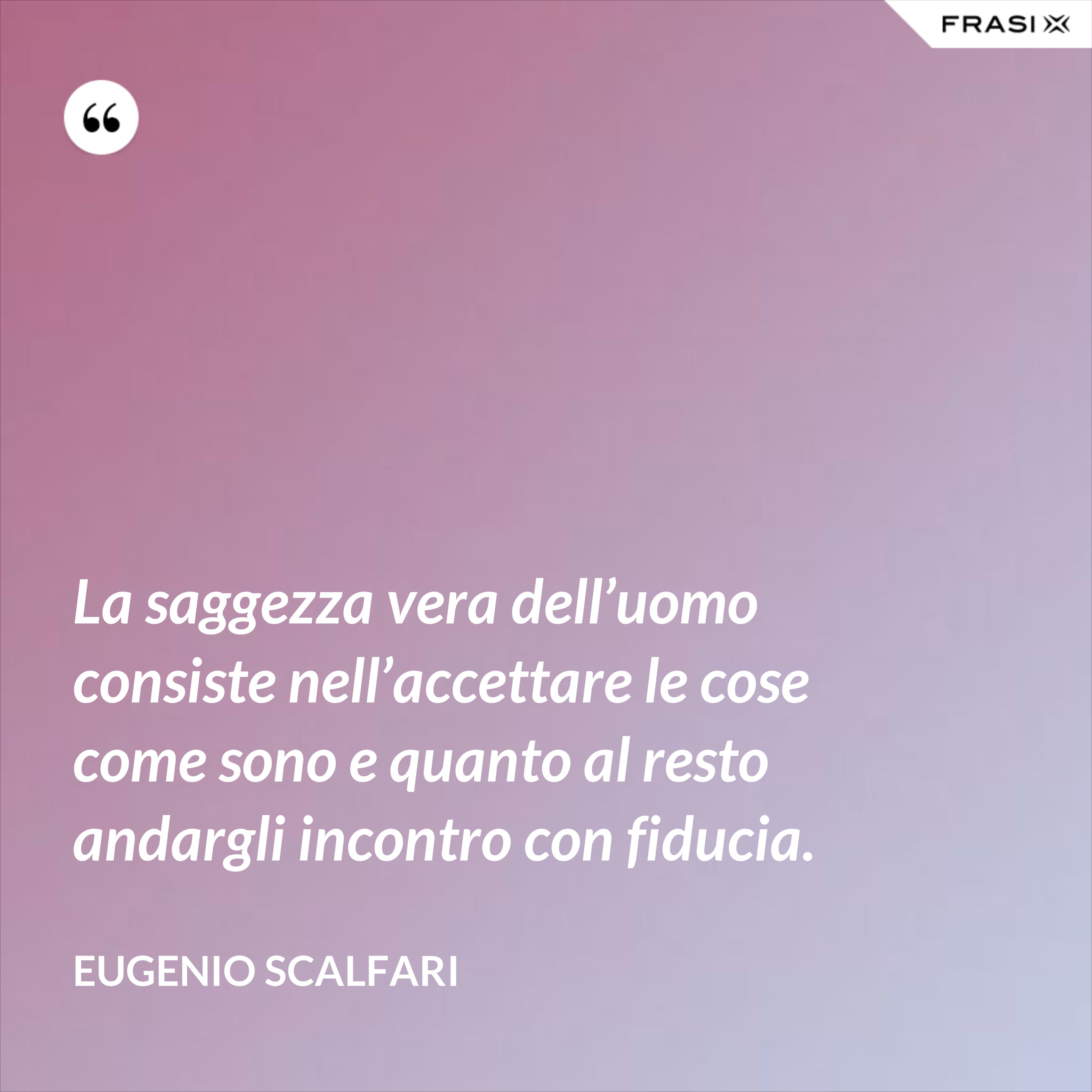 La saggezza vera dell’uomo consiste nell’accettare le cose come sono e quanto al resto andargli incontro con fiducia. - Eugenio Scalfari