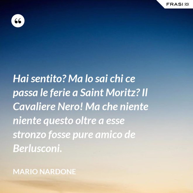 Hai sentito? Ma lo sai chi ce passa le ferie a Saint Moritz? Il Cavaliere Nero! Ma che niente niente questo oltre a esse stronzo fosse pure amico de Berlusconi. - Mario Nardone