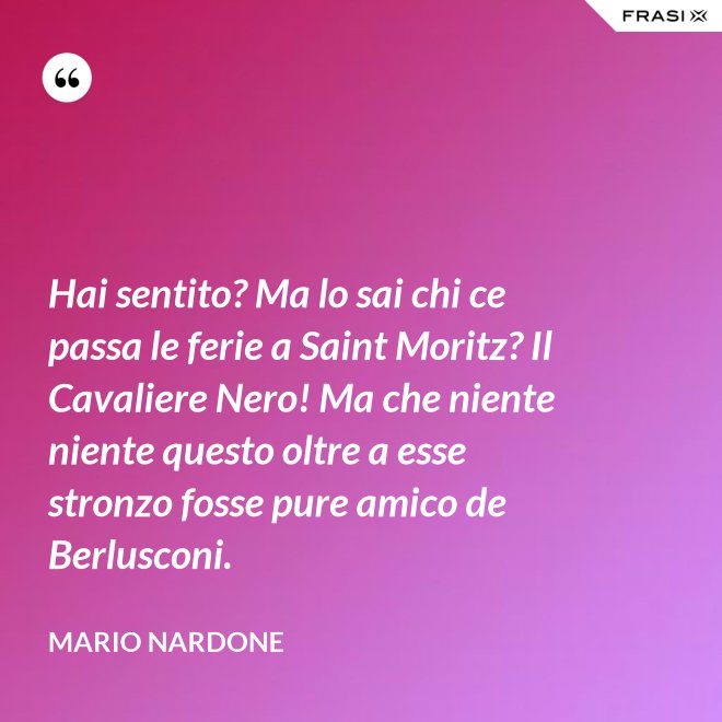 Hai sentito? Ma lo sai chi ce passa le ferie a Saint Moritz? Il Cavaliere Nero! Ma che niente niente questo oltre a esse stronzo fosse pure amico de Berlusconi. - Mario Nardone