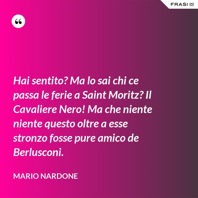 Hai sentito? Ma lo sai chi ce passa le ferie a Saint Moritz? Il Cavaliere Nero! Ma che niente niente questo oltre a esse stronzo fosse pure amico de Berlusconi. - Mario Nardone