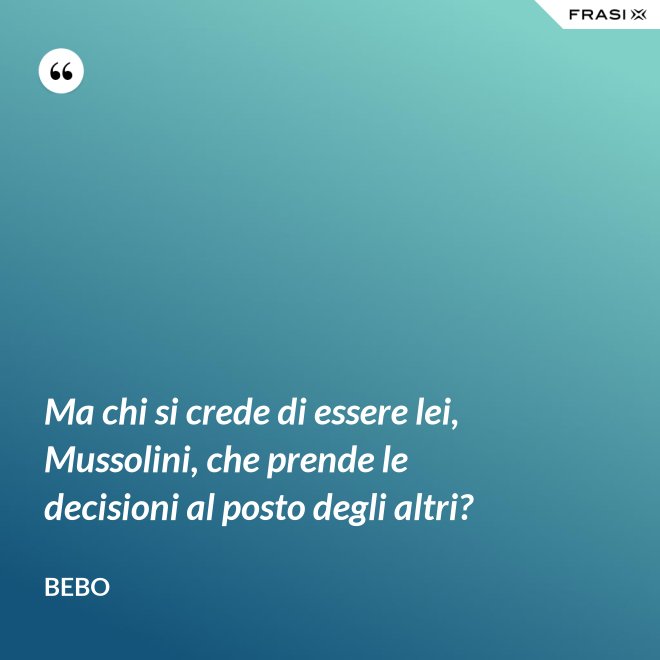 Ma chi si crede di essere lei, Mussolini, che prende le decisioni al posto degli altri? - Bebo