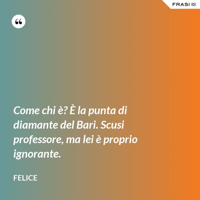 Come chi è? È la punta di diamante del Bari. Scusi professore, ma lei è proprio ignorante. - Felice