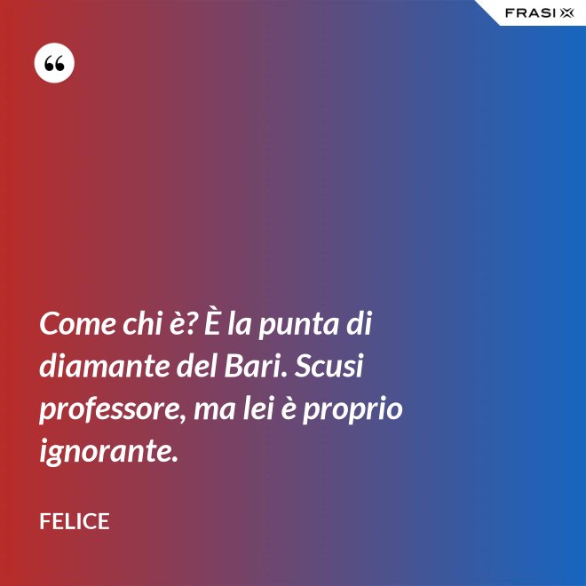 Come chi è? È la punta di diamante del Bari. Scusi professore, ma lei è proprio ignorante. - Felice