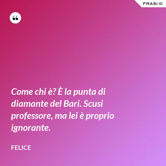 Come chi è? È la punta di diamante del Bari. Scusi professore, ma lei è proprio ignorante. - Felice