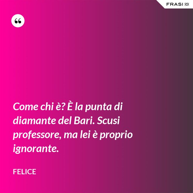 Come chi è? È la punta di diamante del Bari. Scusi professore, ma lei è proprio ignorante. - Felice