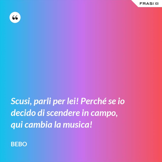 Scusi, parli per lei! Perché se io decido di scendere in campo, qui cambia la musica! - Bebo