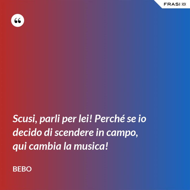 Scusi, parli per lei! Perché se io decido di scendere in campo, qui cambia la musica! - Bebo