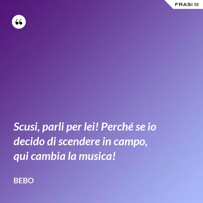 Scusi, parli per lei! Perché se io decido di scendere in campo, qui cambia la musica! - Bebo