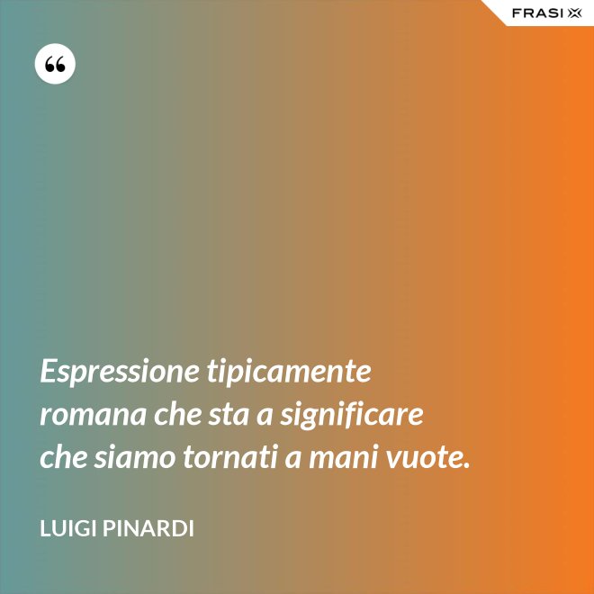 Espressione tipicamente romana che sta a significare che siamo tornati a mani vuote. - Luigi Pinardi