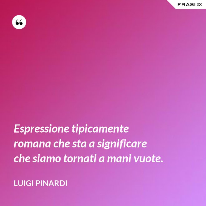 Espressione tipicamente romana che sta a significare che siamo tornati a mani vuote. - Luigi Pinardi
