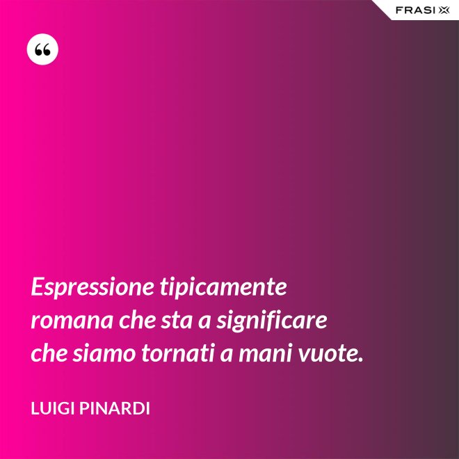 Espressione tipicamente romana che sta a significare che siamo tornati a mani vuote. - Luigi Pinardi
