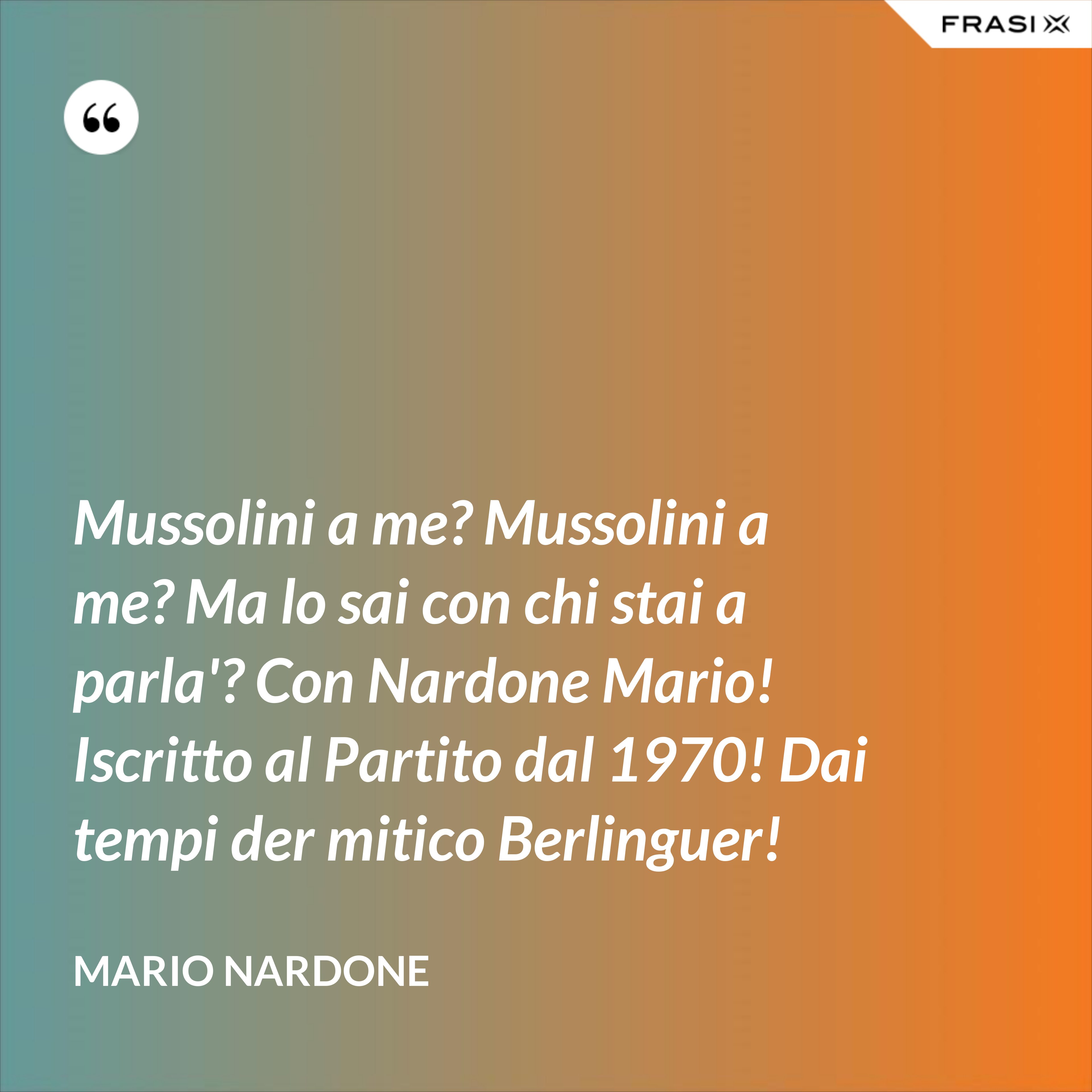 Mussolini a me? Mussolini a me? Ma lo sai con chi stai a parla'? Con Nardone Mario! Iscritto al Partito dal 1970! Dai tempi der mitico Berlinguer! - Mario Nardone