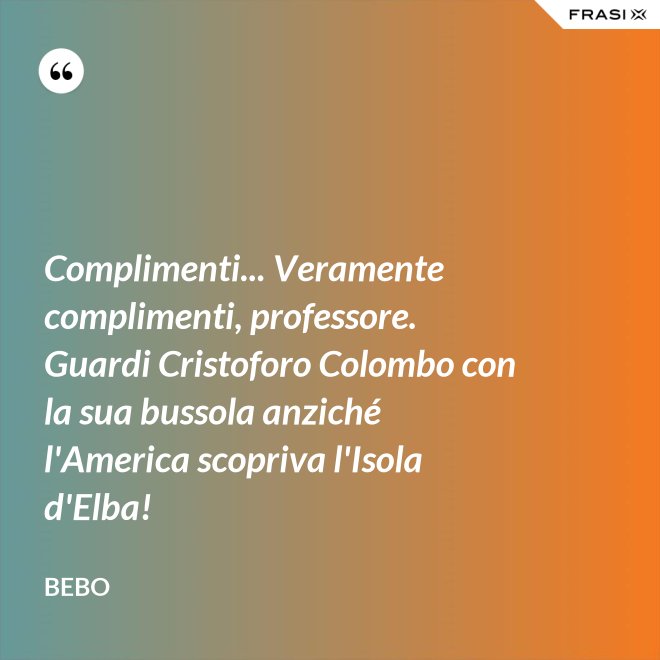 Complimenti... Veramente complimenti, professore. Guardi Cristoforo Colombo con la sua bussola anziché l'America scopriva l'Isola d'Elba! - Bebo