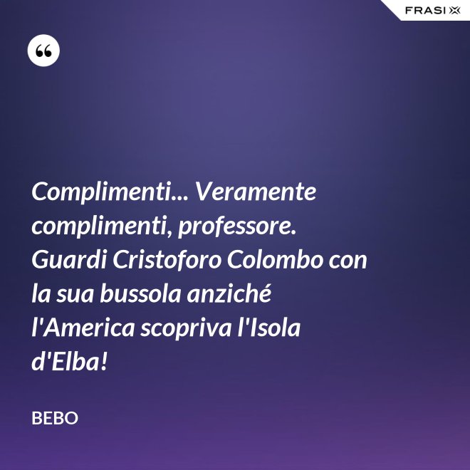 Complimenti... Veramente complimenti, professore. Guardi Cristoforo Colombo con la sua bussola anziché l'America scopriva l'Isola d'Elba! - Bebo