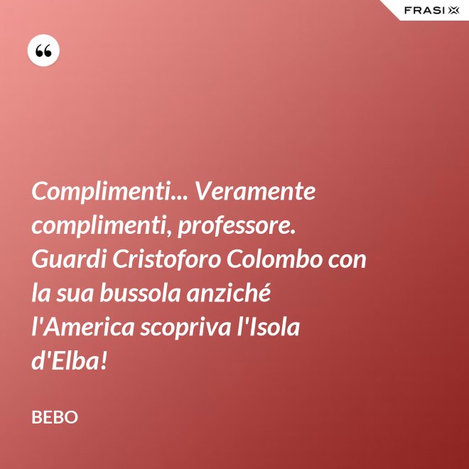 Complimenti... Veramente complimenti, professore. Guardi Cristoforo Colombo con la sua bussola anziché l'America scopriva l'Isola d'Elba! - Bebo