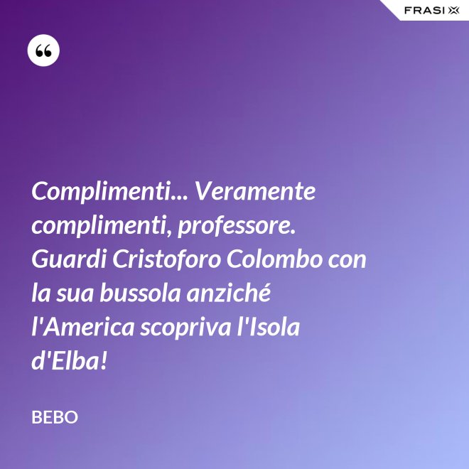 Complimenti... Veramente complimenti, professore. Guardi Cristoforo Colombo con la sua bussola anziché l'America scopriva l'Isola d'Elba! - Bebo