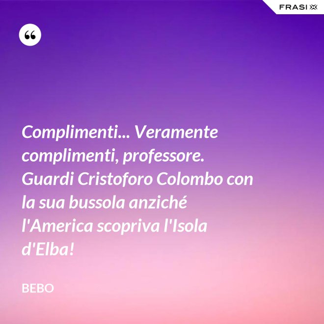 Complimenti... Veramente complimenti, professore. Guardi Cristoforo Colombo con la sua bussola anziché l'America scopriva l'Isola d'Elba! - Bebo