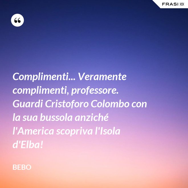Complimenti... Veramente complimenti, professore. Guardi Cristoforo Colombo con la sua bussola anziché l'America scopriva l'Isola d'Elba! - Bebo