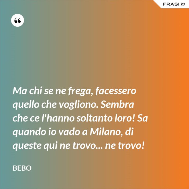 Ma chi se ne frega, facessero quello che vogliono. Sembra che ce l'hanno soltanto loro! Sa quando io vado a Milano, di queste qui ne trovo... ne trovo! - Bebo