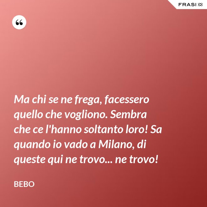 Ma chi se ne frega, facessero quello che vogliono. Sembra che ce l'hanno soltanto loro! Sa quando io vado a Milano, di queste qui ne trovo... ne trovo! - Bebo