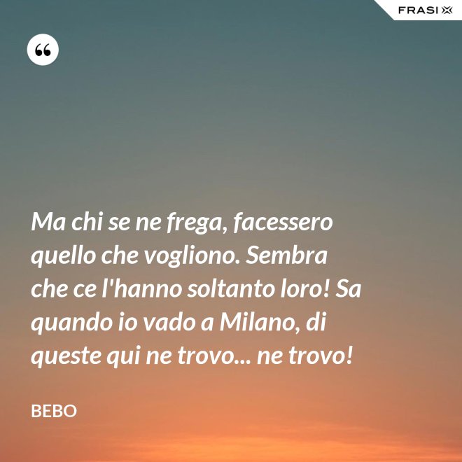 Ma chi se ne frega, facessero quello che vogliono. Sembra che ce l'hanno soltanto loro! Sa quando io vado a Milano, di queste qui ne trovo... ne trovo! - Bebo