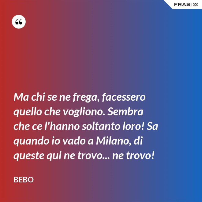 Ma chi se ne frega, facessero quello che vogliono. Sembra che ce l'hanno soltanto loro! Sa quando io vado a Milano, di queste qui ne trovo... ne trovo! - Bebo