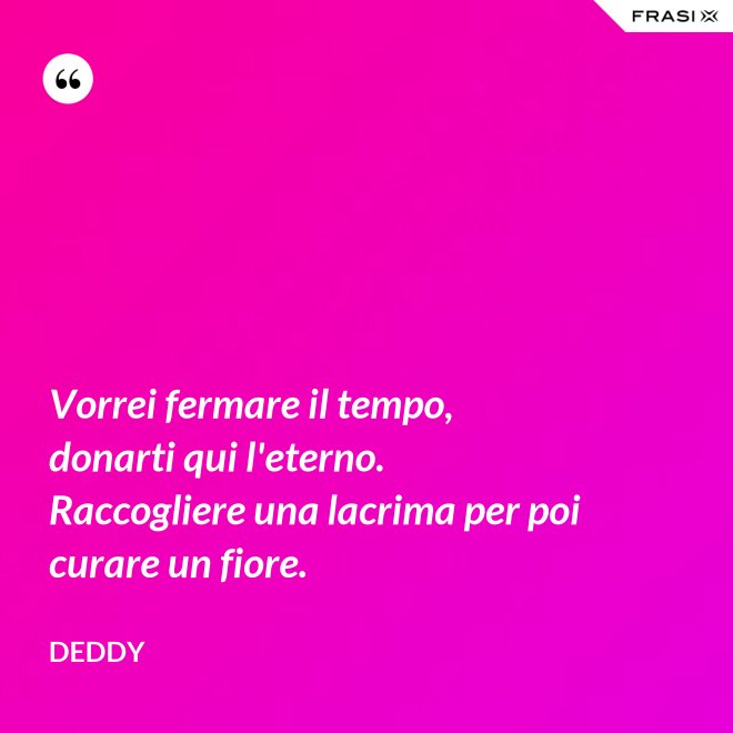 Vorrei fermare il tempo, donarti qui l'eterno. Raccogliere una lacrima per poi curare un fiore. - Deddy