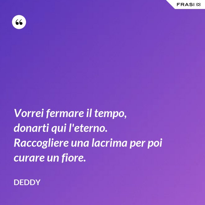 Vorrei fermare il tempo, donarti qui l'eterno. Raccogliere una lacrima per poi curare un fiore. - Deddy