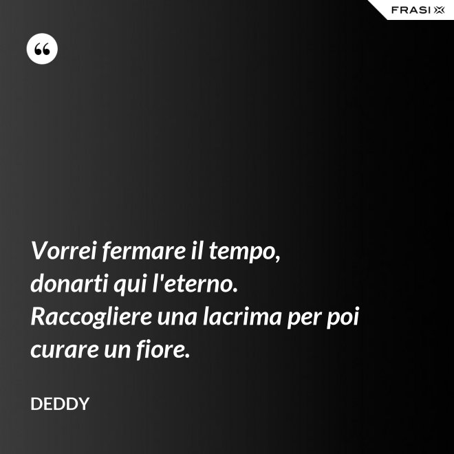 Vorrei fermare il tempo, donarti qui l'eterno. Raccogliere una lacrima per poi curare un fiore. - Deddy