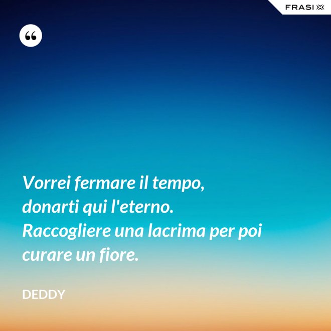 Vorrei fermare il tempo, donarti qui l'eterno. Raccogliere una lacrima per poi curare un fiore. - Deddy