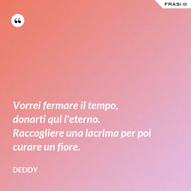 Vorrei fermare il tempo, donarti qui l'eterno. Raccogliere una lacrima per poi curare un fiore. - Deddy