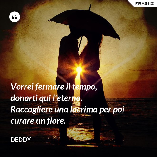 Vorrei fermare il tempo, donarti qui l'eterno. Raccogliere una lacrima per poi curare un fiore. - Deddy
