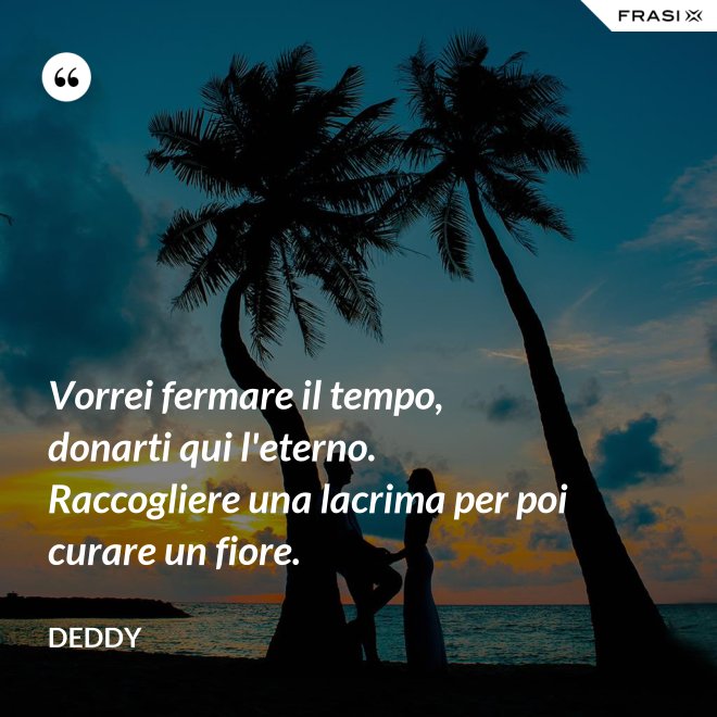 Vorrei fermare il tempo, donarti qui l'eterno. Raccogliere una lacrima per poi curare un fiore. - Deddy
