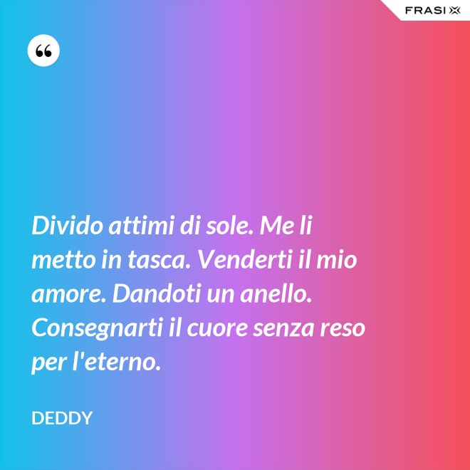 Divido attimi di sole. Me li metto in tasca. Venderti il mio amore. Dandoti un anello. Consegnarti il cuore senza reso per l'eterno. - Deddy