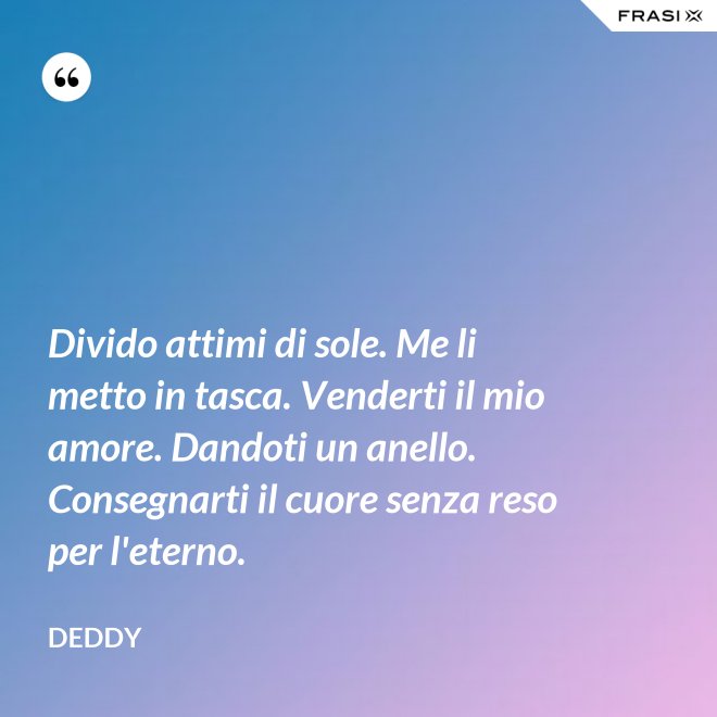 Divido attimi di sole. Me li metto in tasca. Venderti il mio amore. Dandoti un anello. Consegnarti il cuore senza reso per l'eterno. - Deddy