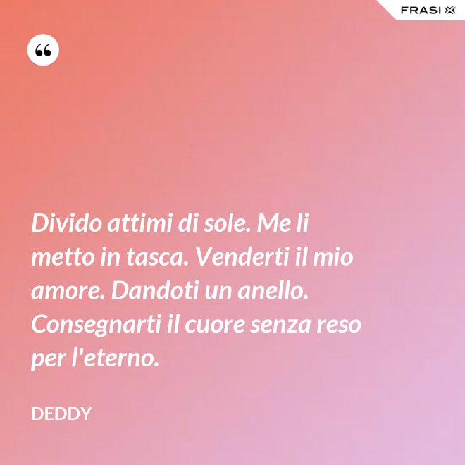 Divido attimi di sole. Me li metto in tasca. Venderti il mio amore. Dandoti un anello. Consegnarti il cuore senza reso per l'eterno. - Deddy