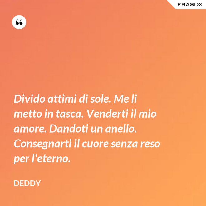 Divido attimi di sole. Me li metto in tasca. Venderti il mio amore. Dandoti un anello. Consegnarti il cuore senza reso per l'eterno. - Deddy