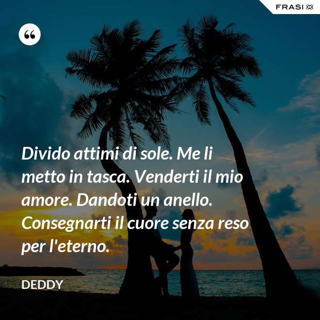 Divido attimi di sole. Me li metto in tasca. Venderti il mio amore. Dandoti un anello. Consegnarti il cuore senza reso per l'eterno. - Deddy