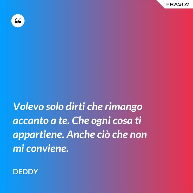 Volevo solo dirti che rimango accanto a te. Che ogni cosa ti appartiene. Anche ciò che non mi conviene. - Deddy