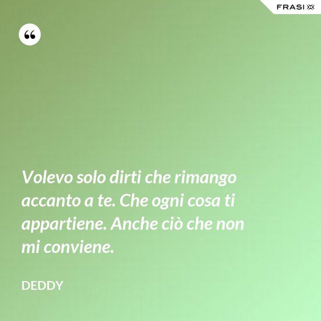 Volevo solo dirti che rimango accanto a te. Che ogni cosa ti appartiene. Anche ciò che non mi conviene. - Deddy
