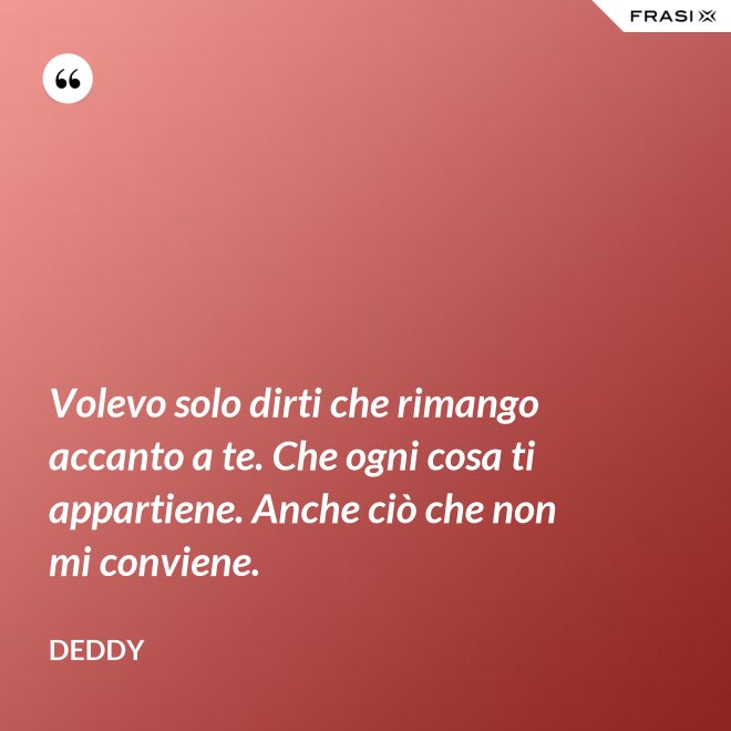 Volevo solo dirti che rimango accanto a te. Che ogni cosa ti appartiene. Anche ciò che non mi conviene. - Deddy