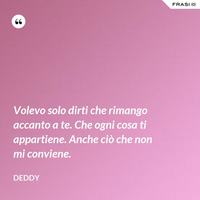 Volevo solo dirti che rimango accanto a te. Che ogni cosa ti appartiene. Anche ciò che non mi conviene. - Deddy