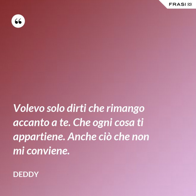 Volevo solo dirti che rimango accanto a te. Che ogni cosa ti appartiene. Anche ciò che non mi conviene. - Deddy