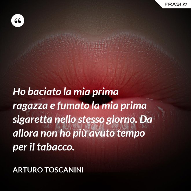 Ho baciato la mia prima ragazza e fumato la mia prima sigaretta nello stesso giorno. Da allora non ho più avuto tempo per il tabacco. - Arturo Toscanini