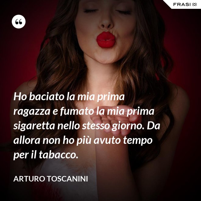 Ho baciato la mia prima ragazza e fumato la mia prima sigaretta nello stesso giorno. Da allora non ho più avuto tempo per il tabacco. - Arturo Toscanini