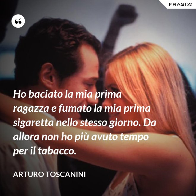 Ho baciato la mia prima ragazza e fumato la mia prima sigaretta nello stesso giorno. Da allora non ho più avuto tempo per il tabacco. - Arturo Toscanini