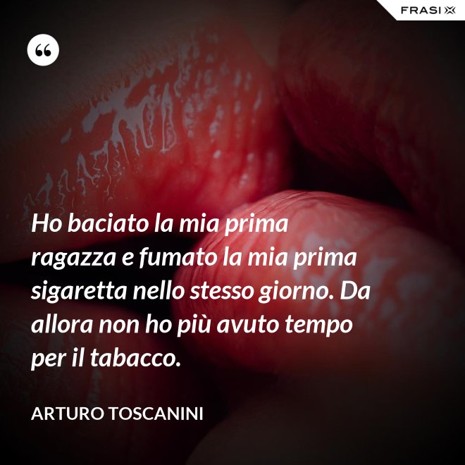 Ho baciato la mia prima ragazza e fumato la mia prima sigaretta nello stesso giorno. Da allora non ho più avuto tempo per il tabacco. - Arturo Toscanini